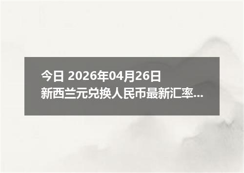 今日 2026年04月26日 新西兰元兑换人民币最新汇率行情