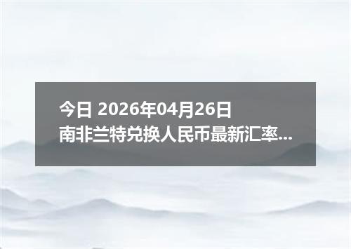 今日 2026年04月26日 南非兰特兑换人民币最新汇率行情