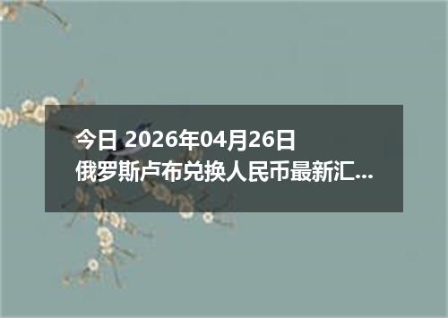 今日 2026年04月26日 俄罗斯卢布兑换人民币最新汇率行情