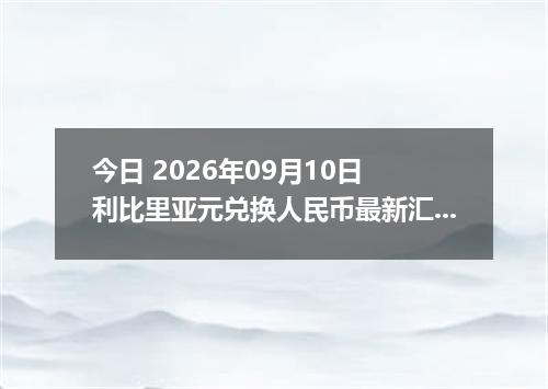 今日 2026年09月10日 利比里亚元兑换人民币最新汇率行情