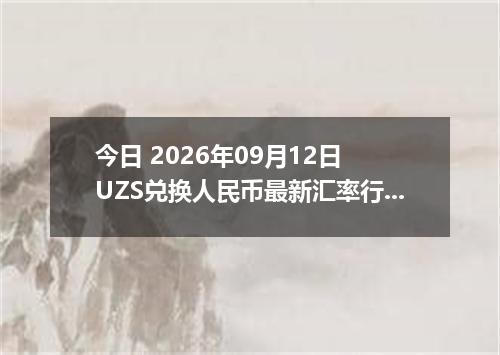 今日 2026年09月12日 UZS兑换人民币最新汇率行情