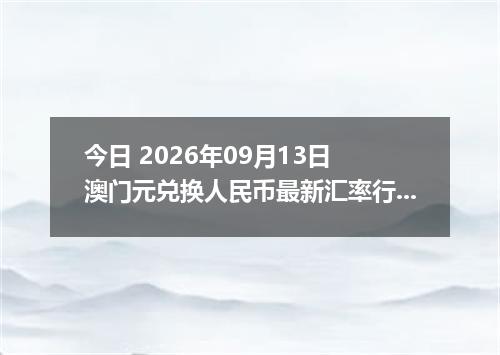 今日 2026年09月13日 澳门元兑换人民币最新汇率行情
