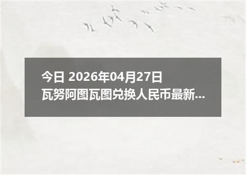今日 2026年04月27日 瓦努阿图瓦图兑换人民币最新汇率行情