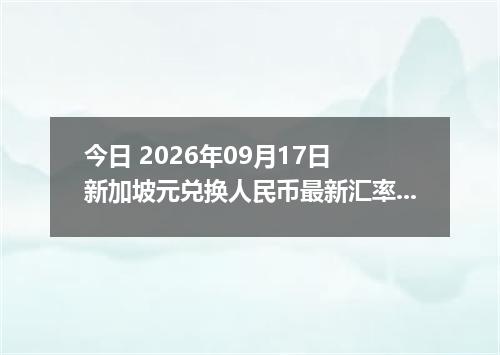 今日 2026年09月17日 新加坡元兑换人民币最新汇率行情