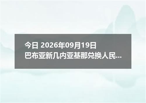 今日 2026年09月19日 巴布亚新几内亚基那兑换人民币最新汇率行情