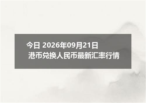 今日 2026年09月21日 港币兑换人民币最新汇率行情