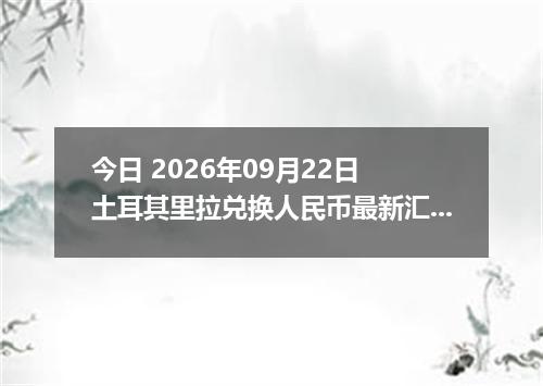 今日 2026年09月22日 土耳其里拉兑换人民币最新汇率行情