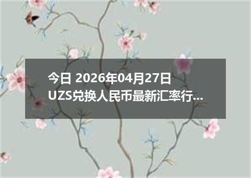今日 2026年04月27日 UZS兑换人民币最新汇率行情