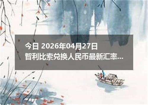 今日 2026年04月27日 智利比索兑换人民币最新汇率行情