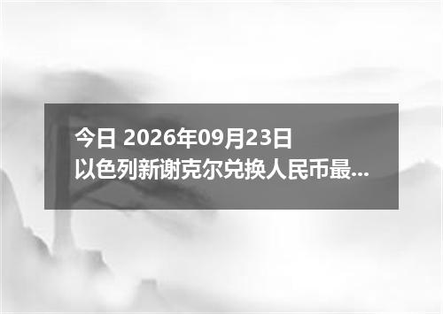 今日 2026年09月23日 以色列新谢克尔兑换人民币最新汇率行情