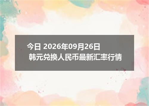 今日 2026年09月26日 韩元兑换人民币最新汇率行情