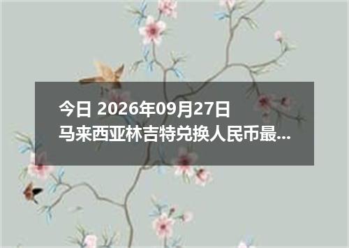 今日 2026年09月27日 马来西亚林吉特兑换人民币最新汇率行情