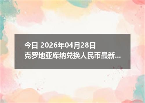 今日 2026年04月28日 克罗地亚库纳兑换人民币最新汇率行情