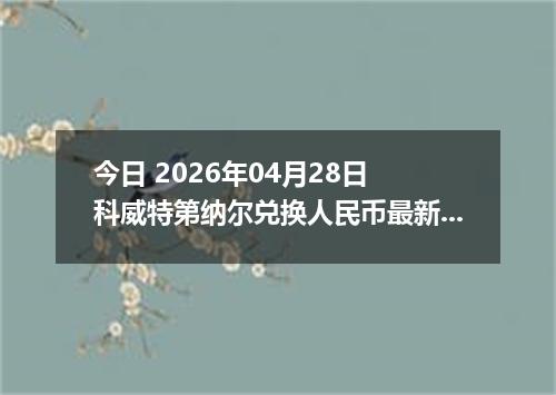 今日 2026年04月28日 科威特第纳尔兑换人民币最新汇率行情