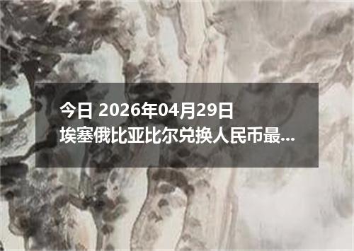 今日 2026年04月29日 埃塞俄比亚比尔兑换人民币最新汇率行情
