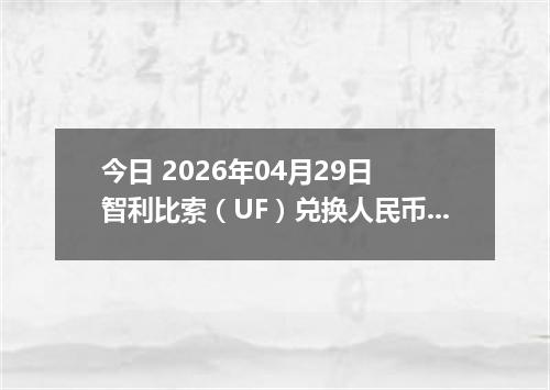 今日 2026年04月29日 智利比索（UF）兑换人民币最新汇率行情