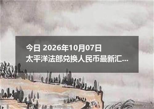 今日 2026年10月07日 太平洋法郎兑换人民币最新汇率行情