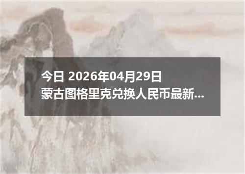 今日 2026年04月29日 蒙古图格里克兑换人民币最新汇率行情
