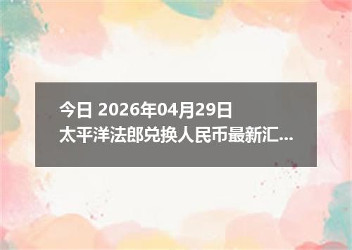 今日 2026年04月29日 太平洋法郎兑换人民币最新汇率行情