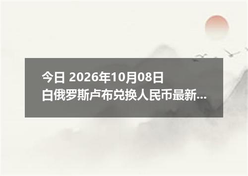 今日 2026年10月08日 白俄罗斯卢布兑换人民币最新汇率行情