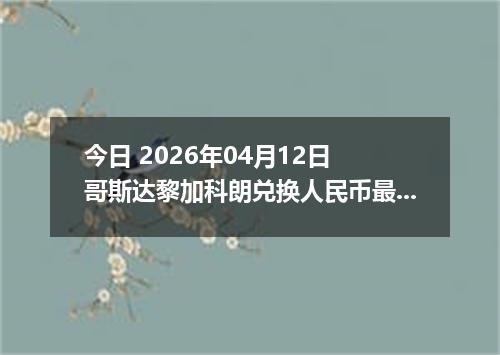 今日 2026年04月12日 哥斯达黎加科朗兑换人民币最新汇率行情