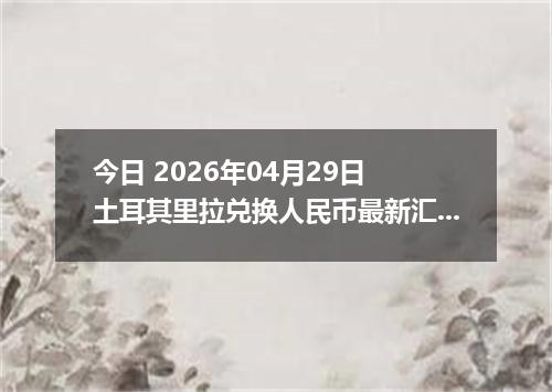 今日 2026年04月29日 土耳其里拉兑换人民币最新汇率行情