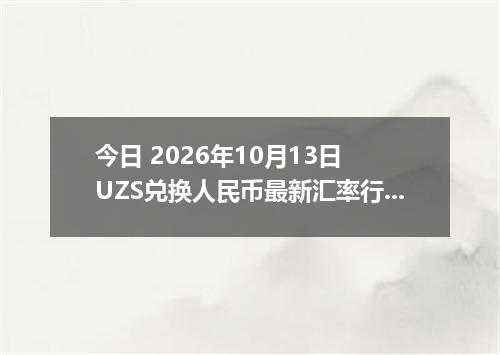 今日 2026年10月13日 UZS兑换人民币最新汇率行情