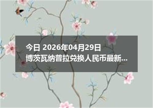 今日 2026年04月29日 博茨瓦纳普拉兑换人民币最新汇率行情