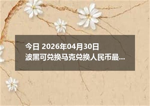 今日 2026年04月30日 波黑可兑换马克兑换人民币最新汇率行情