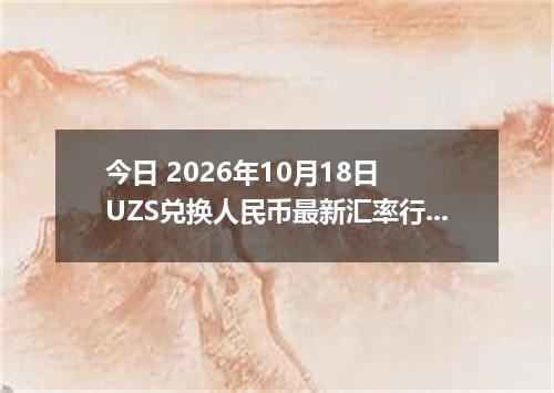 今日 2026年10月18日 UZS兑换人民币最新汇率行情