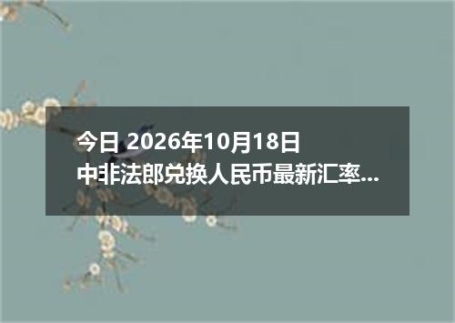 今日 2026年10月18日 中非法郎兑换人民币最新汇率行情