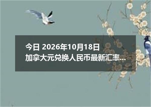 今日 2026年10月18日 加拿大元兑换人民币最新汇率行情