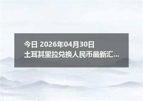 今日 2026年04月30日 土耳其里拉兑换人民币最新汇率行情