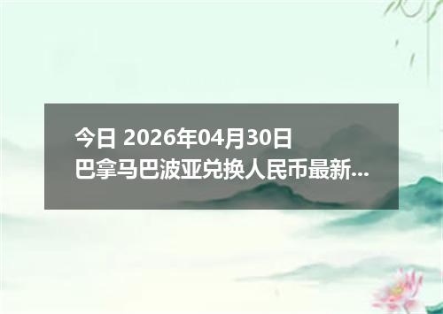 今日 2026年04月30日 巴拿马巴波亚兑换人民币最新汇率行情