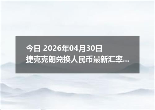 今日 2026年04月30日 捷克克朗兑换人民币最新汇率行情