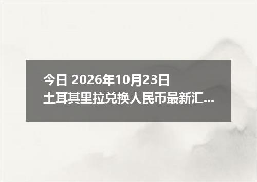今日 2026年10月23日 土耳其里拉兑换人民币最新汇率行情