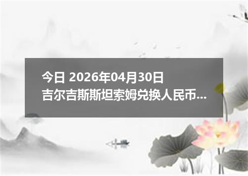 今日 2026年04月30日 吉尔吉斯斯坦索姆兑换人民币最新汇率行情