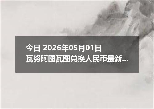 今日 2026年05月01日 瓦努阿图瓦图兑换人民币最新汇率行情