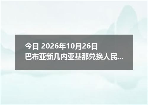 今日 2026年10月26日 巴布亚新几内亚基那兑换人民币最新汇率行情