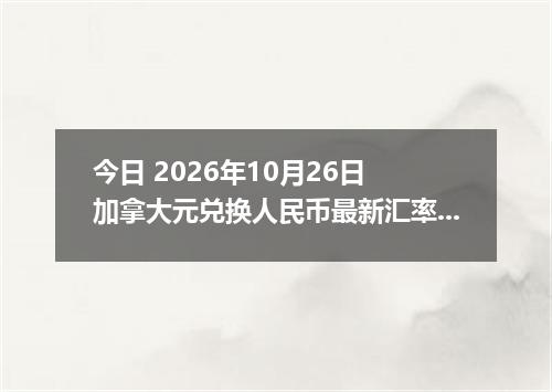 今日 2026年10月26日 加拿大元兑换人民币最新汇率行情