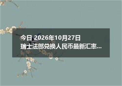 今日 2026年10月27日 瑞士法郎兑换人民币最新汇率行情