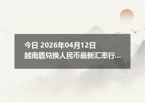 今日 2026年04月12日 越南盾兑换人民币最新汇率行情