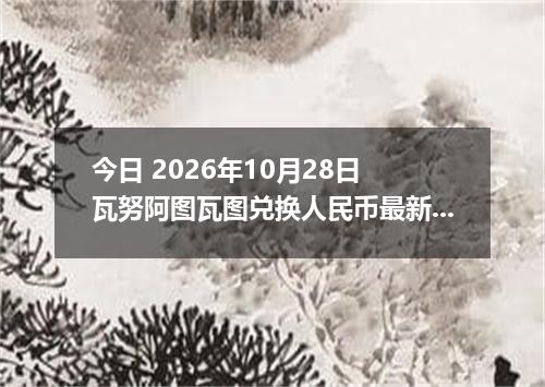 今日 2026年10月28日 瓦努阿图瓦图兑换人民币最新汇率行情
