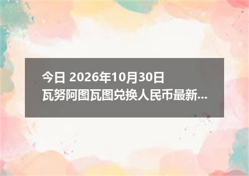 今日 2026年10月30日 瓦努阿图瓦图兑换人民币最新汇率行情