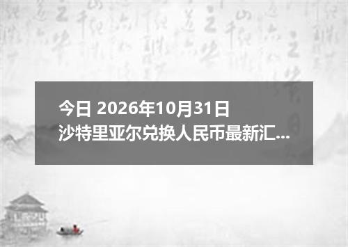 今日 2026年10月31日 沙特里亚尔兑换人民币最新汇率行情