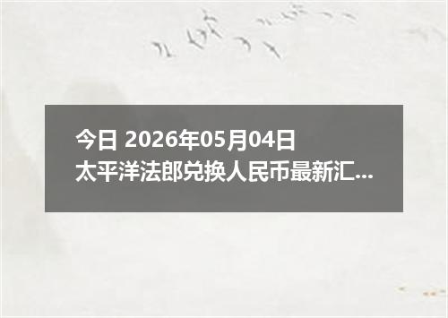 今日 2026年05月04日 太平洋法郎兑换人民币最新汇率行情