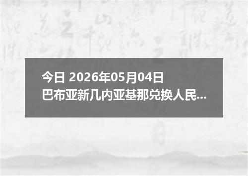 今日 2026年05月04日 巴布亚新几内亚基那兑换人民币最新汇率行情