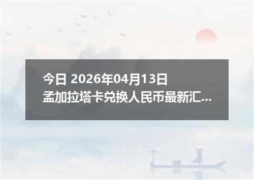 今日 2026年04月13日 孟加拉塔卡兑换人民币最新汇率行情