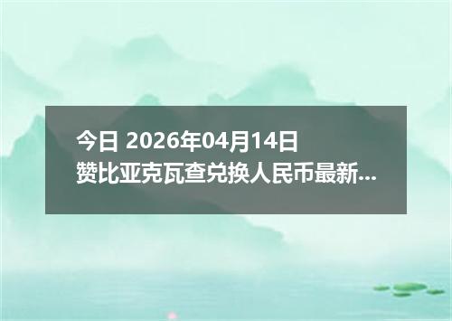 今日 2026年04月14日 赞比亚克瓦查兑换人民币最新汇率行情