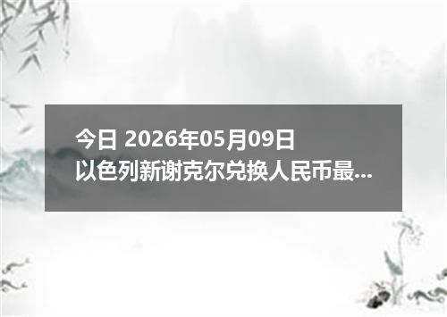 今日 2026年05月09日 以色列新谢克尔兑换人民币最新汇率行情